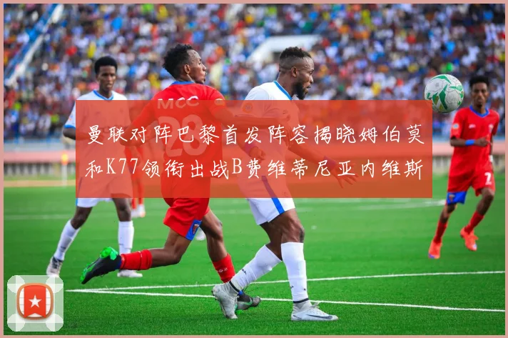 曼联对阵巴黎首发阵容揭晓姆伯莫和K77领衔出战B费维蒂尼亚内维斯坐替补