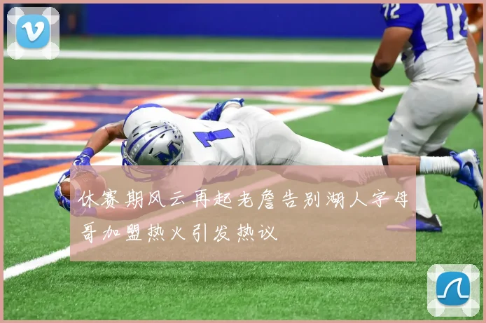 休赛期风云再起老詹告别湖人字母哥加盟热火引发热议