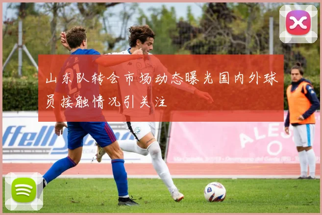 山东队转会市场动态曝光国内外球员接触情况引关注
