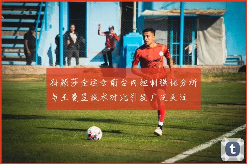 孙颖莎全运会前台内控制强化分析与王曼昱技术对比引发广泛关注