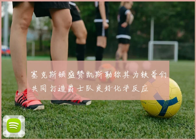 塞克斯顿盛赞凯斯勒称其为铁哥们共同打造爵士队良好化学反应
