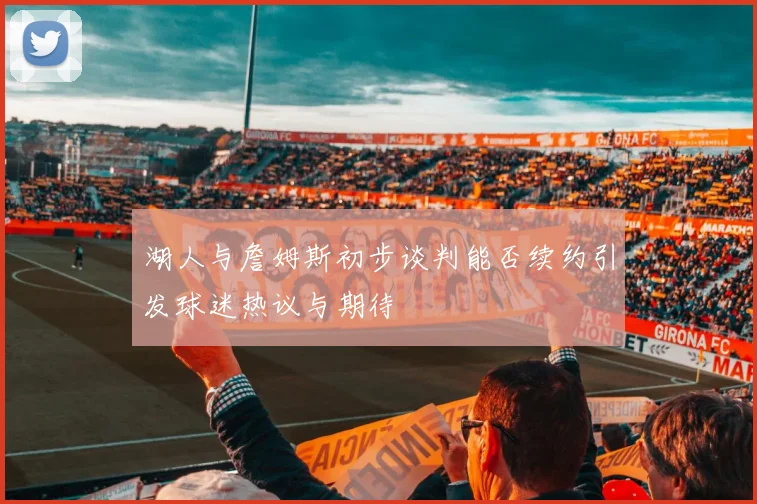 湖人与詹姆斯初步谈判能否续约引发球迷热议与期待