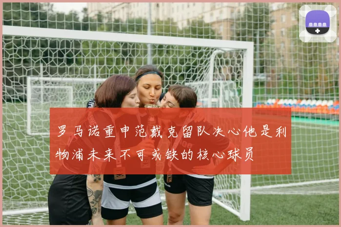 罗马诺重申范戴克留队决心他是利物浦未来不可或缺的核心球员