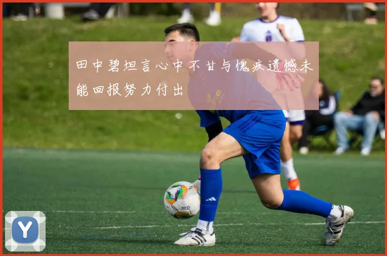 田中碧坦言心中不甘与愧疚遗憾未能回报努力付出