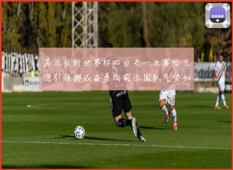 苏东分析世界杯四分之一决赛哈兰德引领挪威奋勇向前法国队气势如虹
