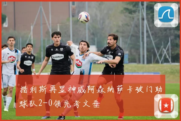 措利斯再显神威阿森纳萨卡破门助球队2-0领先考文垂