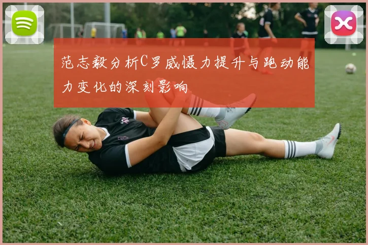 范志毅分析C罗威慑力提升与跑动能力变化的深刻影响