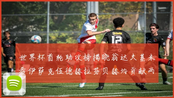 世界杯首轮助攻榜揭晓翁达夫基米希伊萨克伍德赫拉芬贝赫均贡献两次助攻