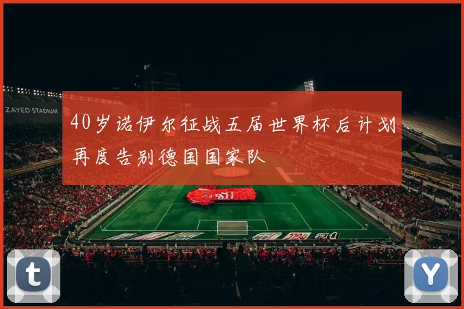 40岁诺伊尔征战五届世界杯后计划再度告别德国国家队