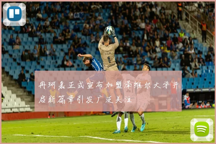 冉珂嘉正式宣布加盟泽维尔大学开启新篇章引发广泛关注