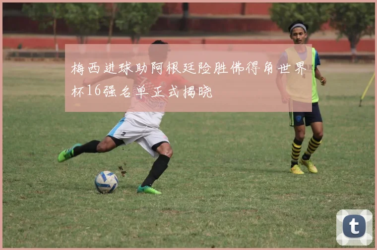 梅西进球助阿根廷险胜佛得角世界杯16强名单正式揭晓